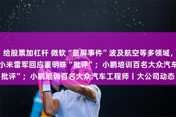 给股票加杠杆 微软“蓝屏事件”波及航空等多领域，Crowdstrike回应；小米雷军回应董明珠“批评”；小鹏培训百名大众汽车工程师丨大公司动态