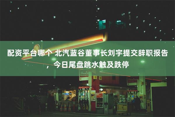 配资平台哪个 北汽蓝谷董事长刘宇提交辞职报告，今日尾盘跳水触及跌停