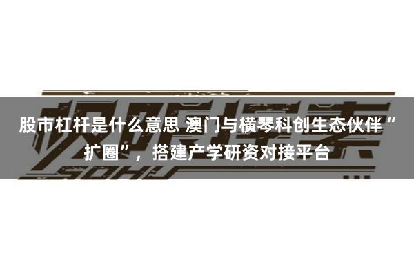 股市杠杆是什么意思 澳门与横琴科创生态伙伴“扩圈”，搭建产学研资对接平台