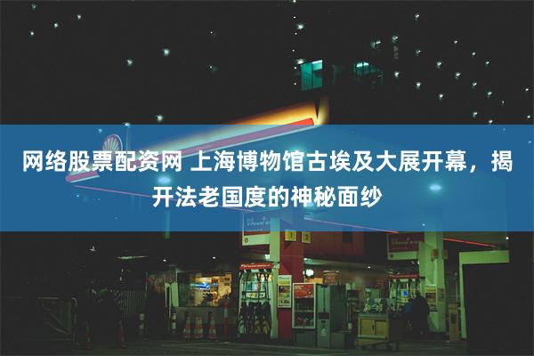 网络股票配资网 上海博物馆古埃及大展开幕，揭开法老国度的神秘面纱