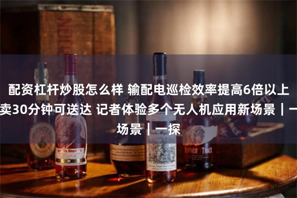 配资杠杆炒股怎么样 输配电巡检效率提高6倍以上 外卖30分钟可送达 记者体验多个无人机应用新场景｜一探