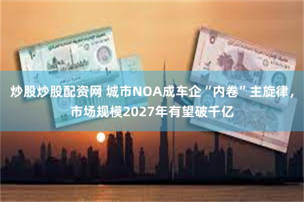 炒股炒股配资网 城市NOA成车企“内卷”主旋律，市场规模2027年有望破千亿