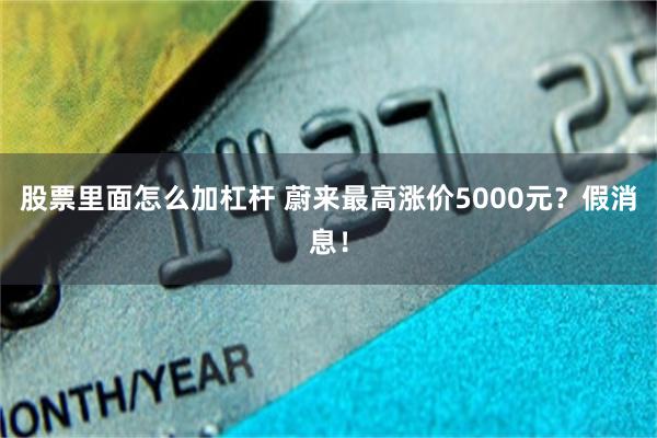 股票里面怎么加杠杆 蔚来最高涨价5000元？假消息！