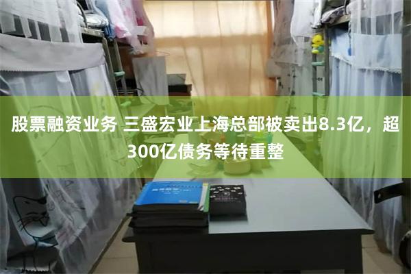 股票融资业务 三盛宏业上海总部被卖出8.3亿，超300亿债务等待重整