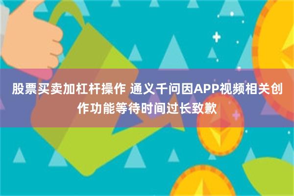 股票买卖加杠杆操作 通义千问因APP视频相关创作功能等待时间过长致歉