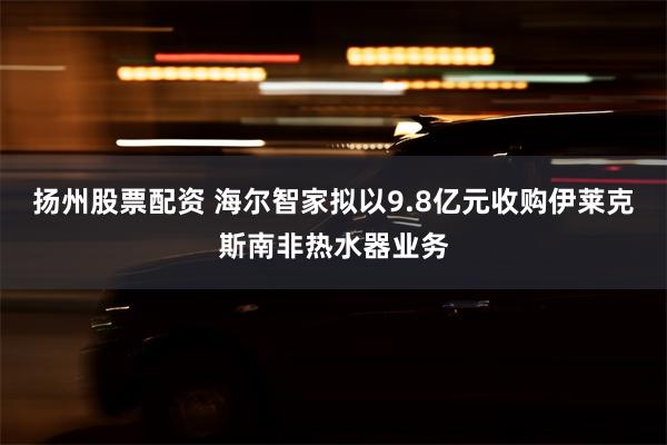 扬州股票配资 海尔智家拟以9.8亿元收购伊莱克斯南非热水器业务