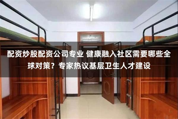 配资炒股配资公司专业 健康融入社区需要哪些全球对策？专家热议基层卫生人才建设