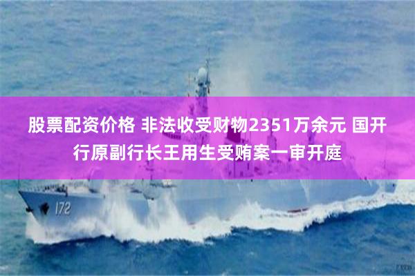 股票配资价格 非法收受财物2351万余元 国开行原副行长王用生受贿案一审开庭