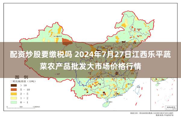 配资炒股要缴税吗 2024年7月27日江西乐平蔬菜农产品批发大市场价格行情