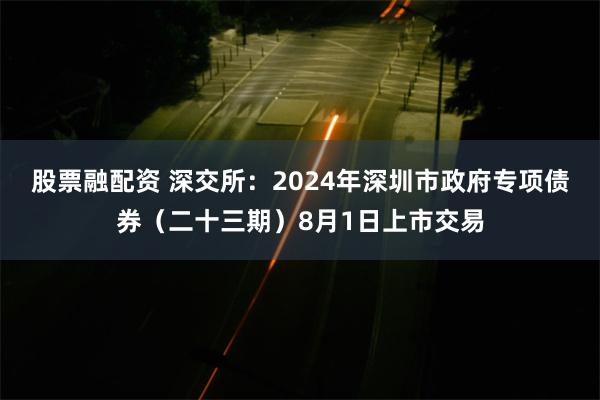 股票融配资 深交所：2024年深圳市政府专项债券（二十三期）8月1日上市交易