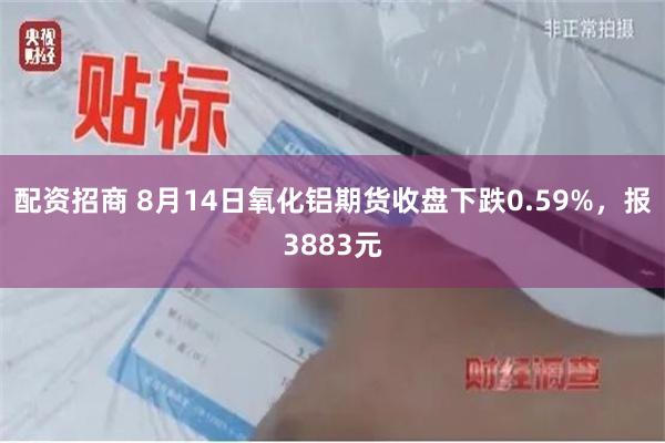 配资招商 8月14日氧化铝期货收盘下跌0.59%，报3883元