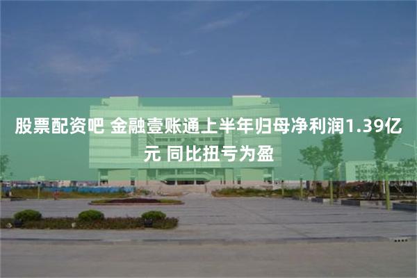 股票配资吧 金融壹账通上半年归母净利润1.39亿元 同比扭亏为盈