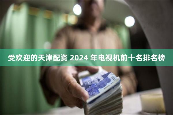 受欢迎的天津配资 2024 年电视机前十名排名榜