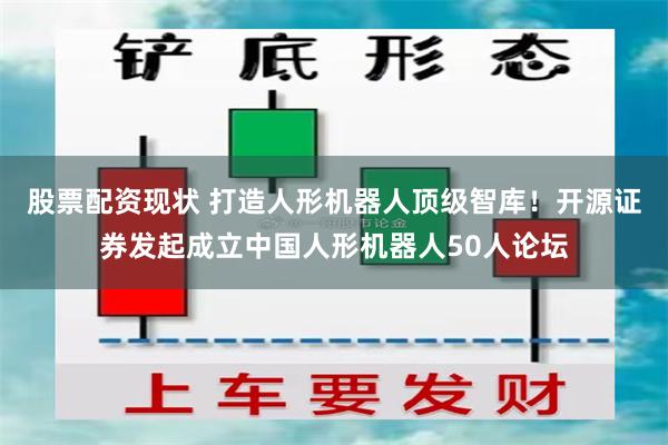 股票配资现状 打造人形机器人顶级智库！开源证券发起成立中国人形机器人50人论坛