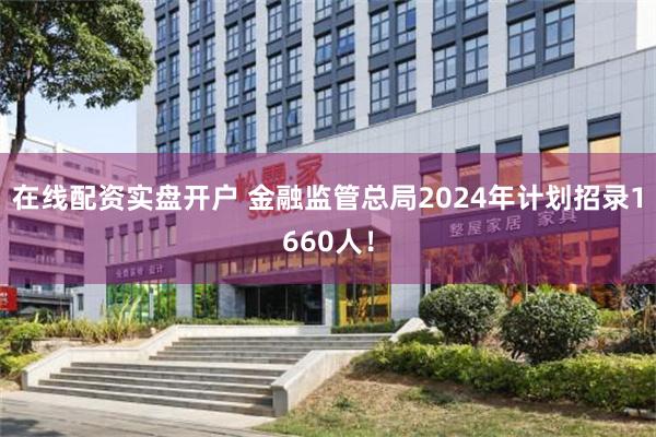 在线配资实盘开户 金融监管总局2024年计划招录1660人！