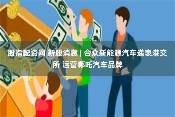 股指配资网 新股消息 | 合众新能源汽车递表港交所 运营哪吒汽车品牌