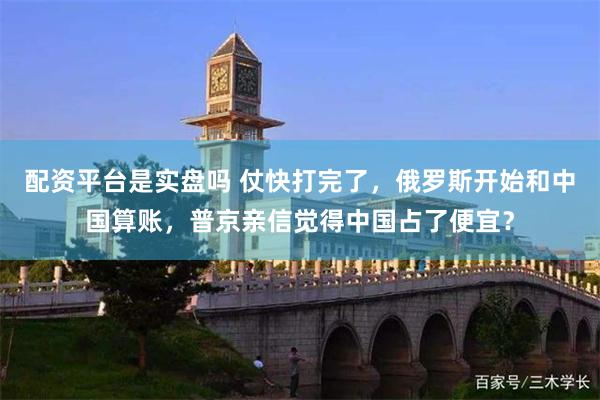 配资平台是实盘吗 仗快打完了，俄罗斯开始和中国算账，普京亲信觉得中国占了便宜？