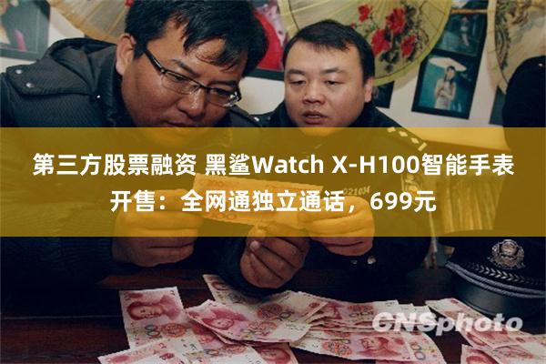 第三方股票融资 黑鲨Watch X-H100智能手表开售：全网通独立通话，699元