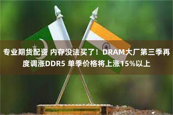 专业期货配资 内存没法买了！DRAM大厂第三季再度调涨DDR5 单季价格将上涨15%以上