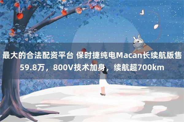 最大的合法配资平台 保时捷纯电Macan长续航版售59.8万，800V技术加身，续航超700km