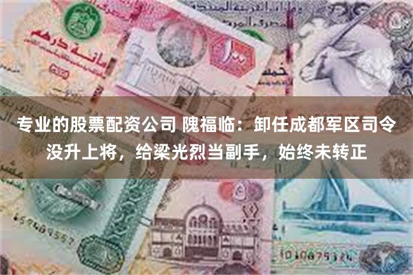 专业的股票配资公司 隗福临：卸任成都军区司令没升上将，给梁光烈当副手，始终未转正