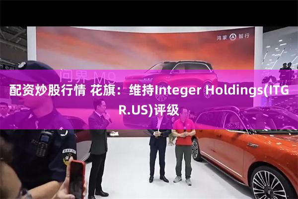 配资炒股行情 花旗：维持Integer Holdings(ITGR.US)评级