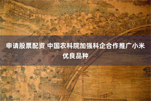 申请股票配资 中国农科院加强科企合作推广小米优良品种