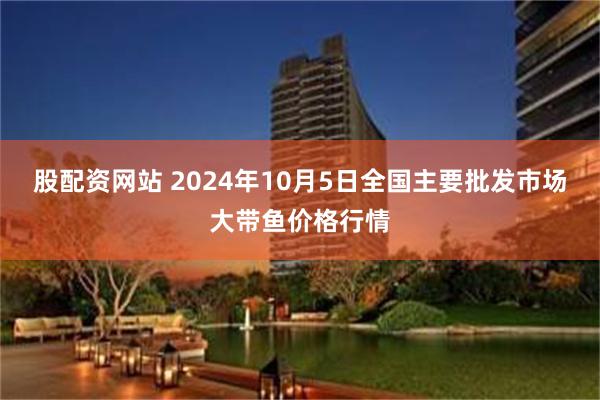 股配资网站 2024年10月5日全国主要批发市场大带鱼价格行情