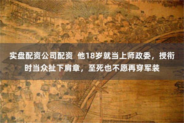 实盘配资公司配资  他18岁就当上师政委，授衔时当众扯下肩章，至死也不愿再穿军装