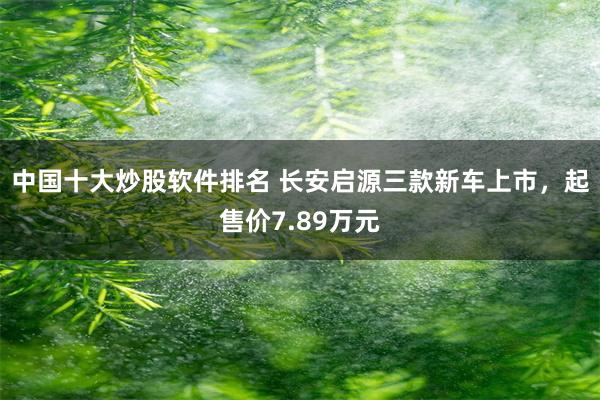 中国十大炒股软件排名 长安启源三款新车上市，起售价7.89万元