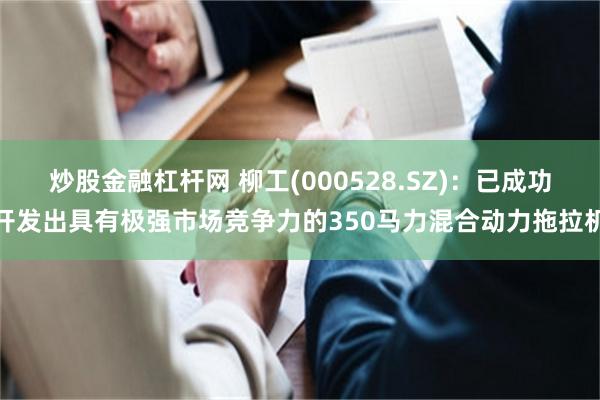 炒股金融杠杆网 柳工(000528.SZ)：已成功开发出具有极强市场竞争力的350马力混合动力拖拉机