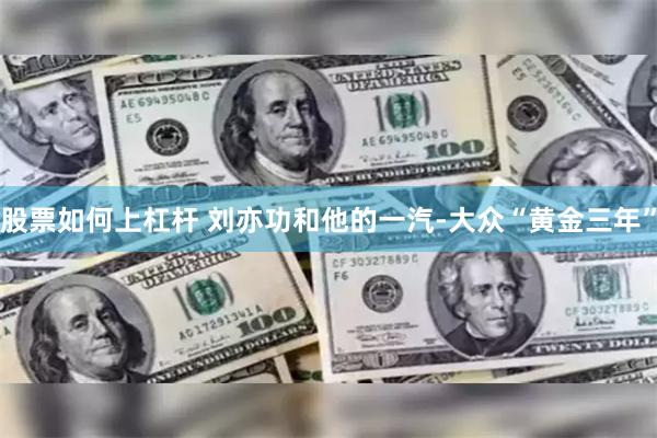 股票如何上杠杆 刘亦功和他的一汽-大众“黄金三年”