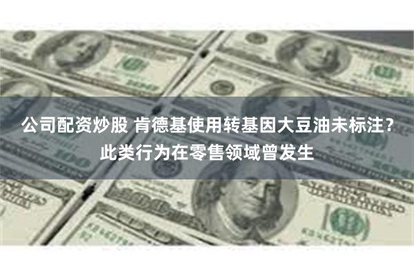 公司配资炒股 肯德基使用转基因大豆油未标注？此类行为在零售领域曾发生