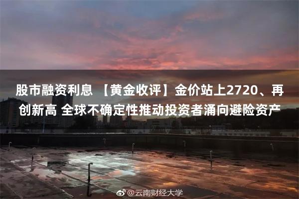 股市融资利息 【黄金收评】金价站上2720、再创新高 全球不确定性推动投资者涌向避险资产