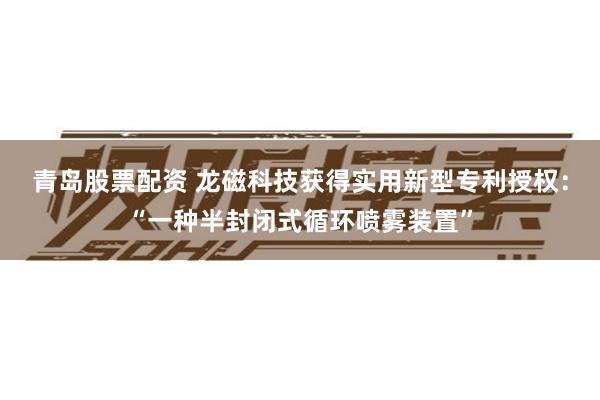 青岛股票配资 龙磁科技获得实用新型专利授权：“一种半封闭式循环喷雾装置”