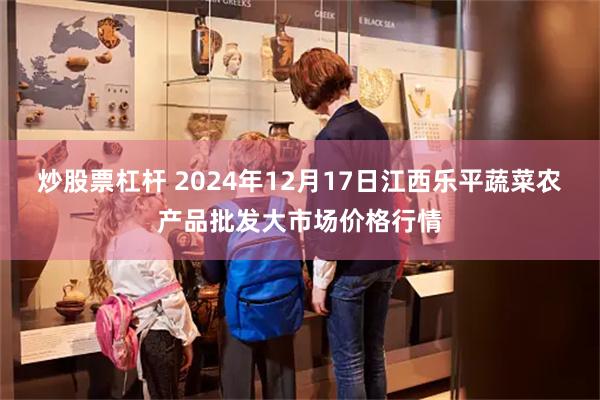 炒股票杠杆 2024年12月17日江西乐平蔬菜农产品批发大市场价格行情