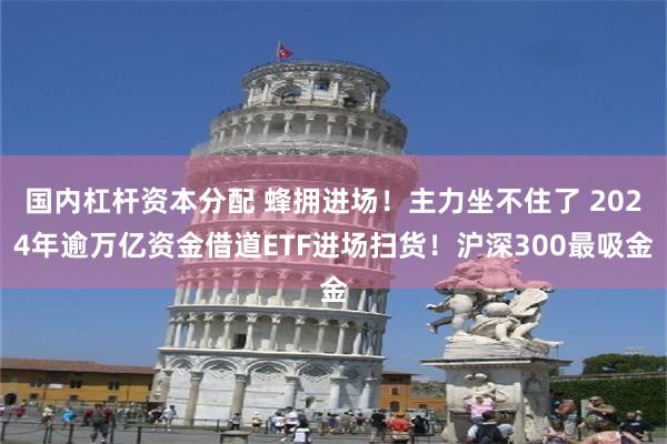 国内杠杆资本分配 蜂拥进场！主力坐不住了 2024年逾万亿资金借道ETF进场扫货！沪深300最吸金