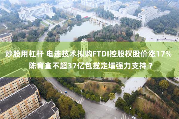 炒股用杠杆 电连技术拟购FTDI控股权股价涨17%  陈育宣不超37亿包揽定增强力支持 ?